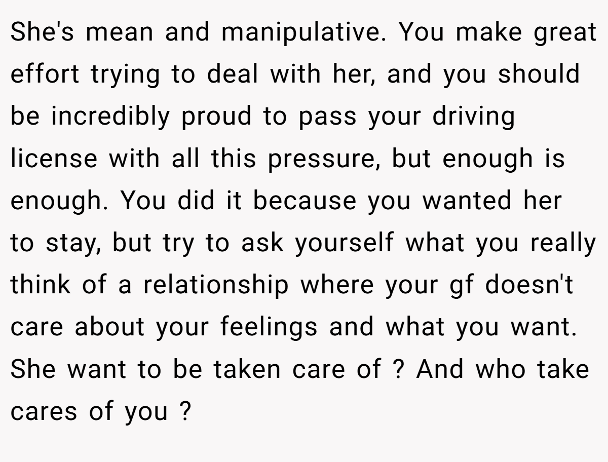 She's mean and manipulative. You make great effort trying to deal with her, and you should be incredibly proud to pass your driving license with all this pressure, but enough is enough. You did it because you wanted her to stay, but try to ask yourself what you really think of a relationship where your gf doesn't care about your feelings and what you want. She want to be taken care of ? And who take cares of you ?