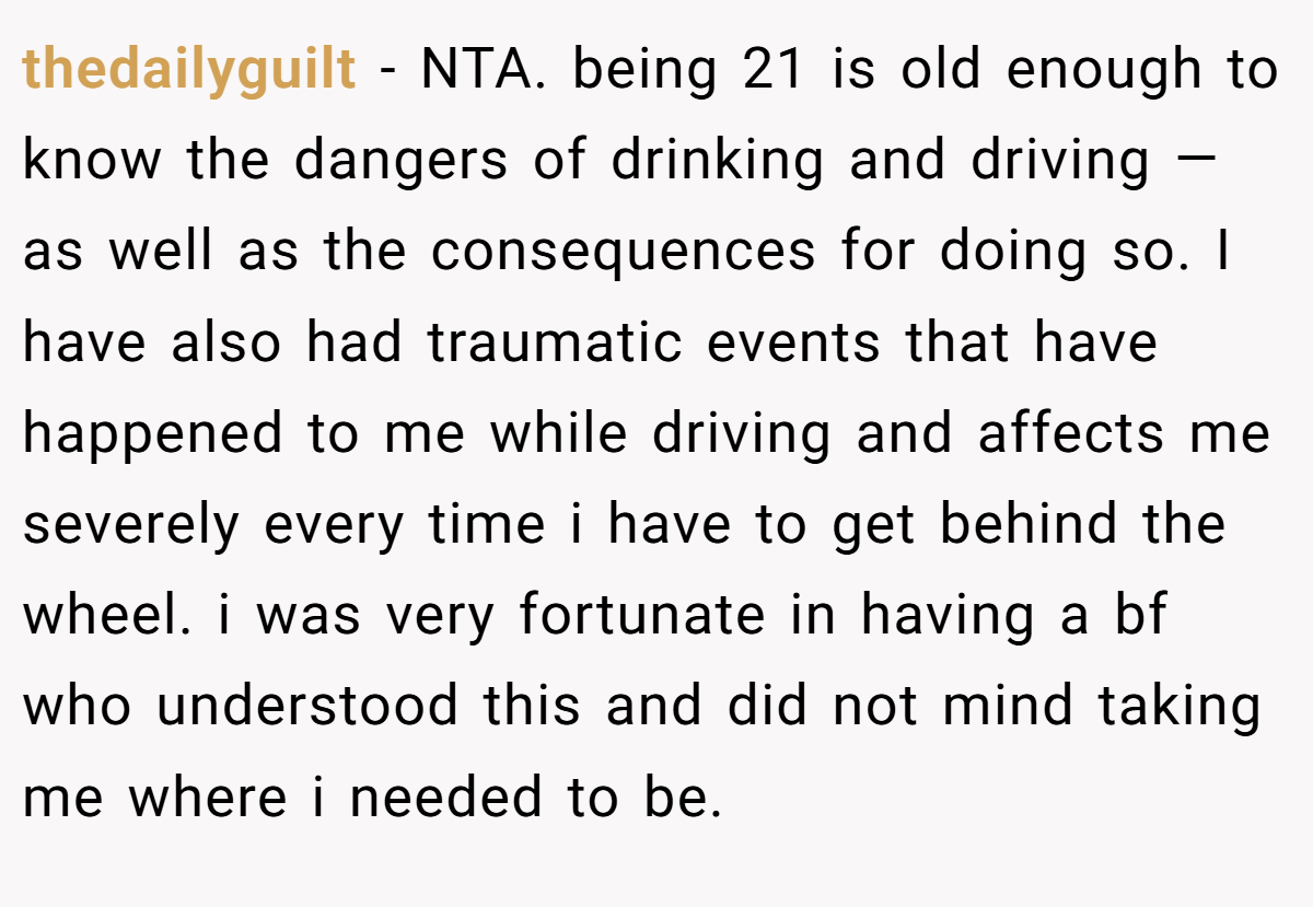 thedailyguilt − NTA. being 21 is old enough to know the dangers of drinking and driving — as well as the consequences for doing so. I have also had traumatic events that have happened to me while driving and affects me severely every time i have to get behind the wheel. i was very fortunate in having a bf who understood this and did not mind taking me where i needed to be.