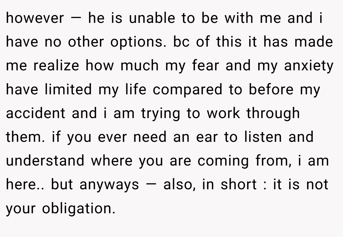 however — he is unable to be with me and i have no other options. bc of this it has made me realize how much my fear and my anxiety have limited my life compared to before my accident and i am trying to work through them. if you ever need an ear to listen and understand where you are coming from, i am here.. but anyways — also, in short : it is not your obligation.