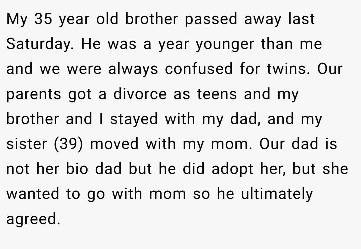 My 35 year old brother passed away last Saturday. He was a year younger than me and we were always confused for twins. Our parents got a divorce as teens and my brother and I stayed with my dad, and my sister (39) moved with my mom. Our dad is not her bio dad but he did adopt her, but she wanted to go with mom so he ultimately agreed.