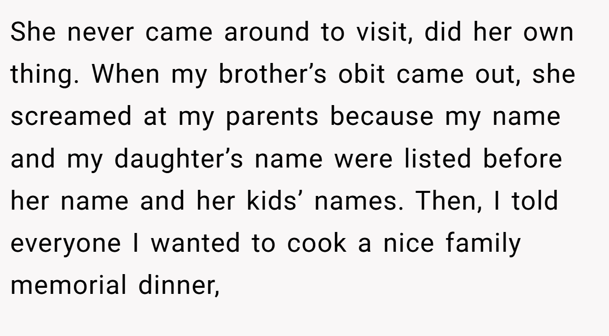 She never came around to visit, did her own thing. When my brother’s obit came out, she screamed at my parents because my name and my daughter’s name were listed before her name and her kids’ names. Then, I told everyone I wanted to cook a nice family memorial dinner,