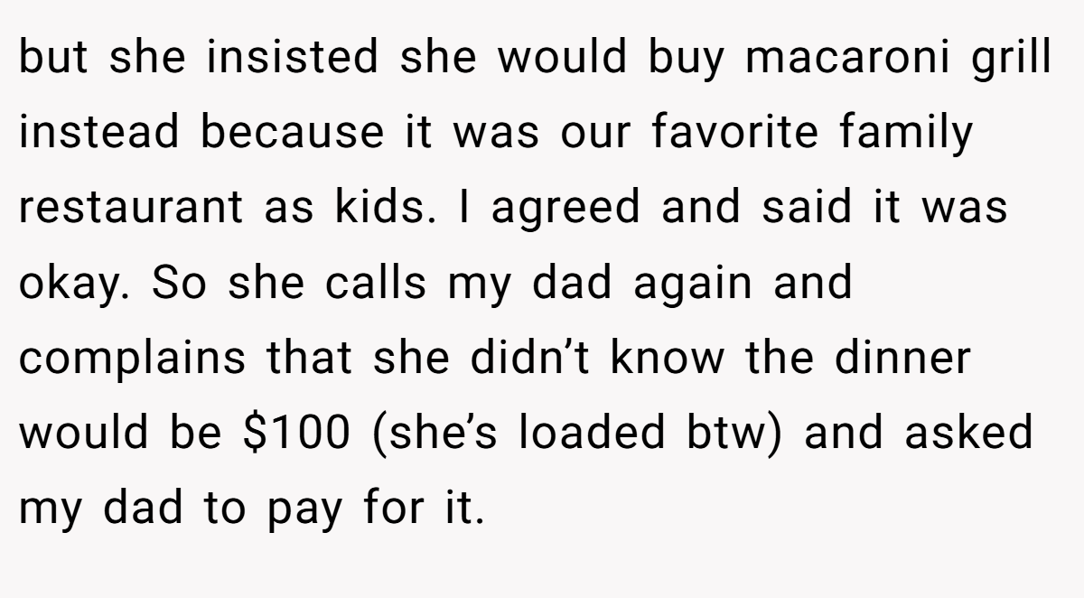 but she insisted she would buy macaroni grill instead because it was our favorite family restaurant as kids. I agreed and said it was okay. So she calls my dad again and complains that she didn’t know the dinner would be $100 (she’s loaded btw) and asked my dad to pay for it.