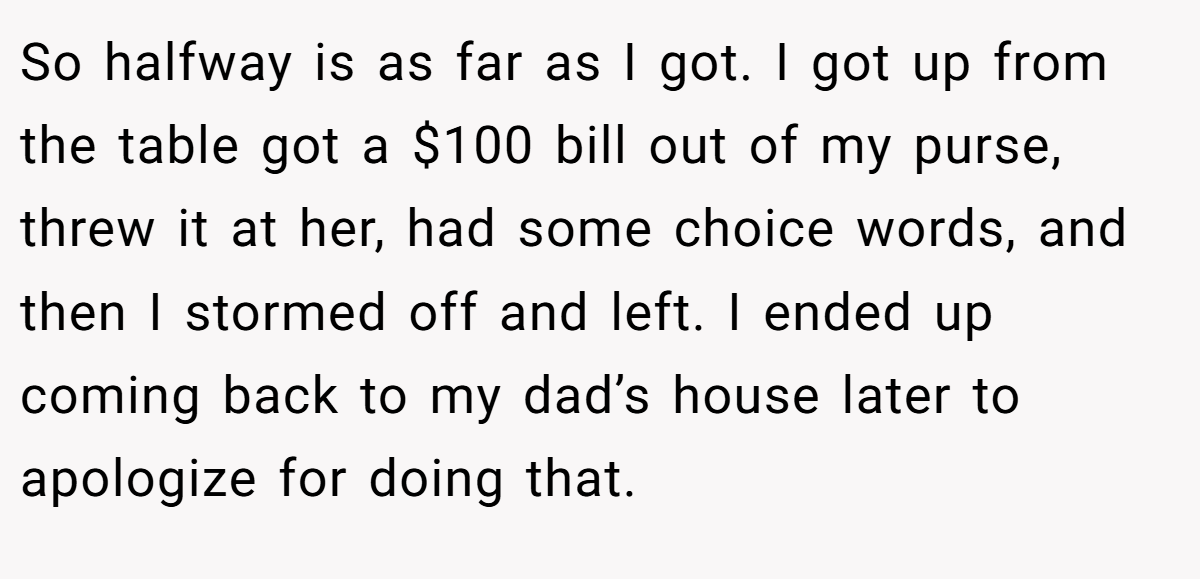 So halfway is as far as I got. I got up from the table got a $100 bill out of my purse, threw it at her, had some choice words, and then I stormed off and left. I ended up coming back to my dad’s house later to apologize for doing that.