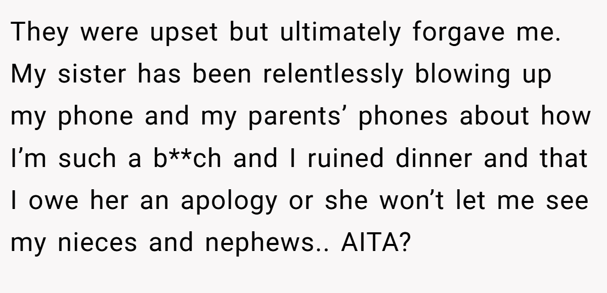 They were upset but ultimately forgave me. My sister has been relentlessly blowing up my phone and my parents’ phones about how I’m such a b**ch and I ruined dinner and that I owe her an apology or she won’t let me see my nieces and nephews.. AITA?