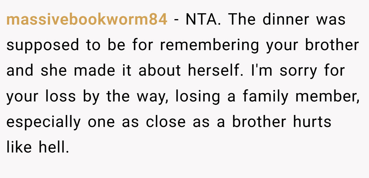massivebookworm84 − NTA. The dinner was supposed to be for remembering your brother and she made it about herself. I'm sorry for your loss by the way, losing a family member, especially one as close as a brother hurts like hell.