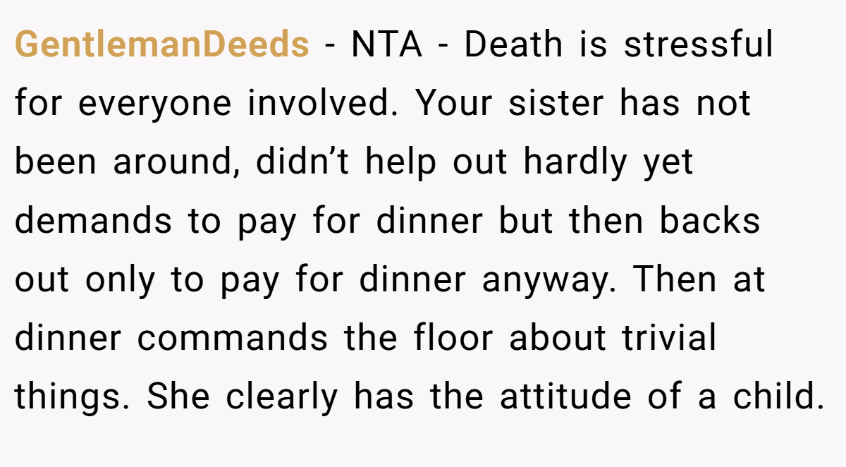 GentlemanDeeds − NTA - Death is stressful for everyone involved. Your sister has not been around, didn’t help out hardly yet demands to pay for dinner but then backs out only to pay for dinner anyway. Then at dinner commands the floor about trivial things. She clearly has the attitude of a child.