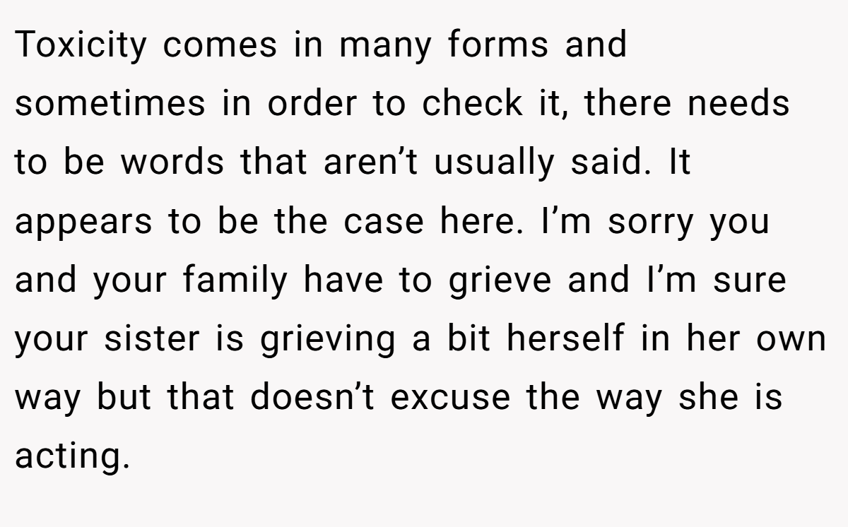 Toxicity comes in many forms and sometimes in order to check it, there needs to be words that aren’t usually said. It appears to be the case here. I’m sorry you and your family have to grieve and I’m sure your sister is grieving a bit herself in her own way but that doesn’t excuse the way she is acting.