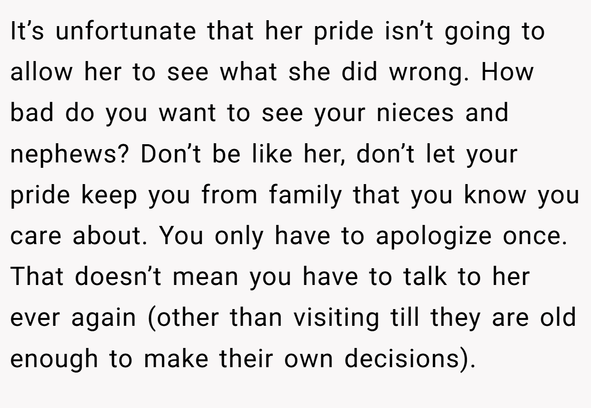 It’s unfortunate that her pride isn’t going to allow her to see what she did wrong. How bad do you want to see your nieces and nephews? Don’t be like her, don’t let your pride keep you from family that you know you care about. You only have to apologize once. That doesn’t mean you have to talk to her ever again (other than visiting till they are old enough to make their own decisions).