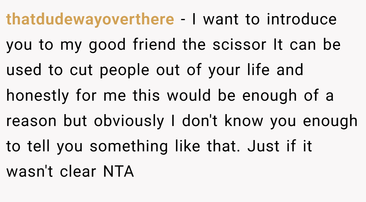 thatdudewayoverthere − I want to introduce you to my good friend the scissor It can be used to cut people out of your life and honestly for me this would be enough of a reason but obviously I don't know you enough to tell you something like that. Just if it wasn't clear NTA