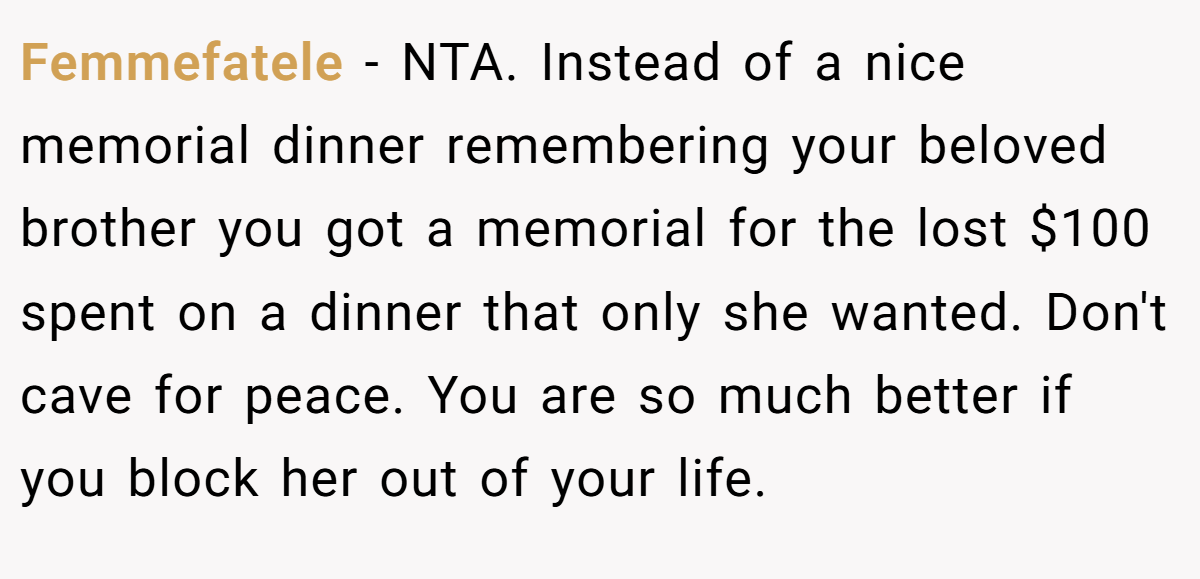 Femmefatele − NTA. Instead of a nice memorial dinner remembering your beloved brother you got a memorial for the lost $100 spent on a dinner that only she wanted. Don't cave for peace. You are so much better if you block her out of your life.