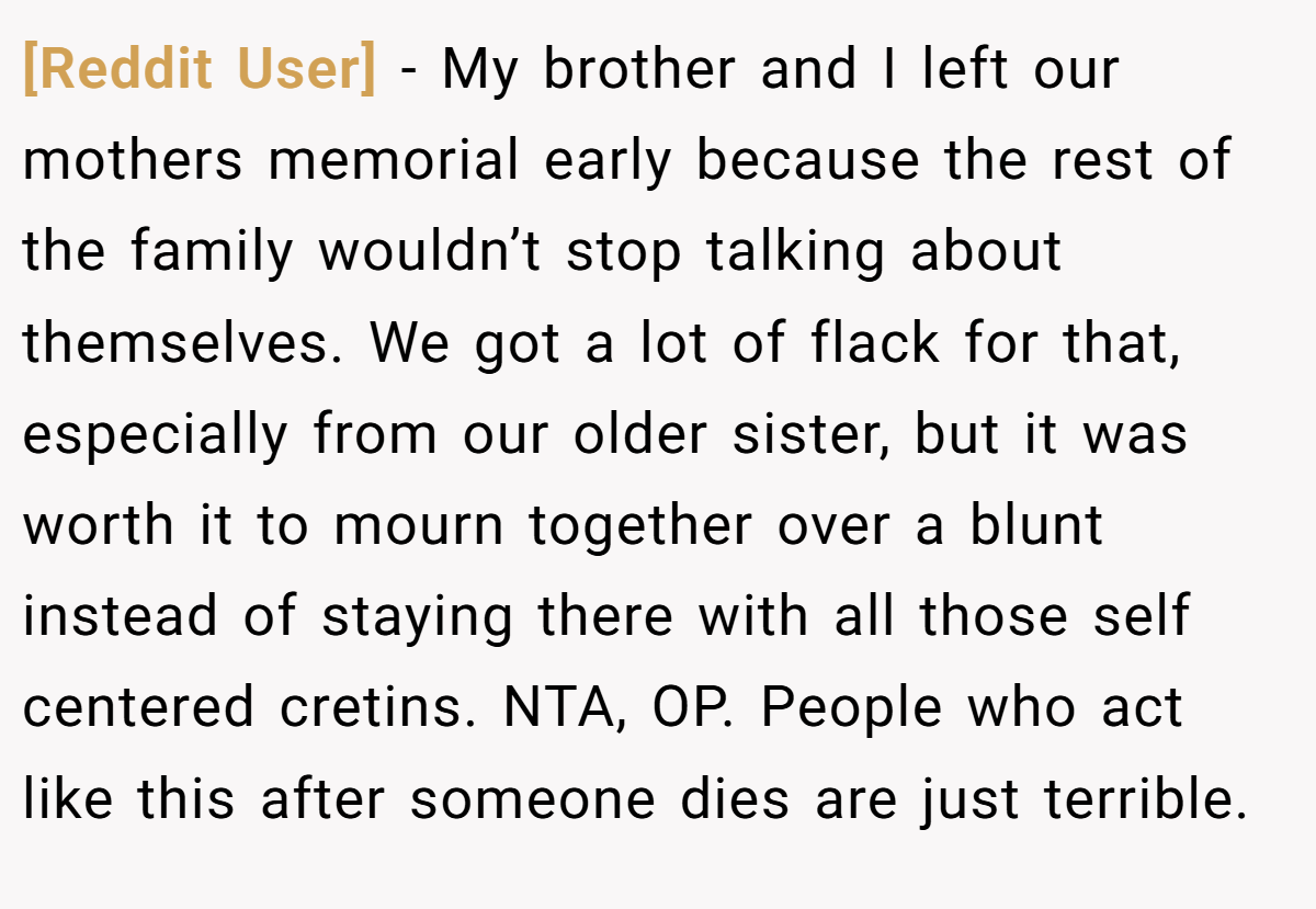[Reddit User] − My brother and I left our mothers memorial early because the rest of the family wouldn’t stop talking about themselves. We got a lot of flack for that, especially from our older sister, but it was worth it to mourn together over a blunt instead of staying there with all those self centered cretins. NTA, OP. People who act like this after someone dies are just terrible.