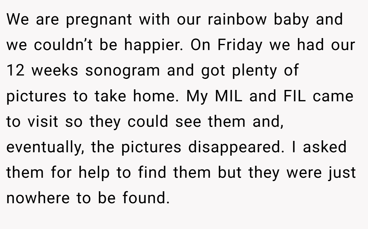 We are pregnant with our rainbow baby and we couldn’t be happier. On Friday we had our 12 weeks sonogram and got plenty of pictures to take home. My MIL and FIL came to visit so they could see them and, eventually, the pictures disappeared. I asked them for help to find them but they were just nowhere to be found.