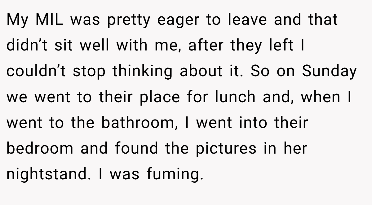 My MIL was pretty eager to leave and that didn’t sit well with me, after they left I couldn’t stop thinking about it. So on Sunday we went to their place for lunch and, when I went to the bathroom, I went into their bedroom and found the pictures in her nightstand. I was fuming.