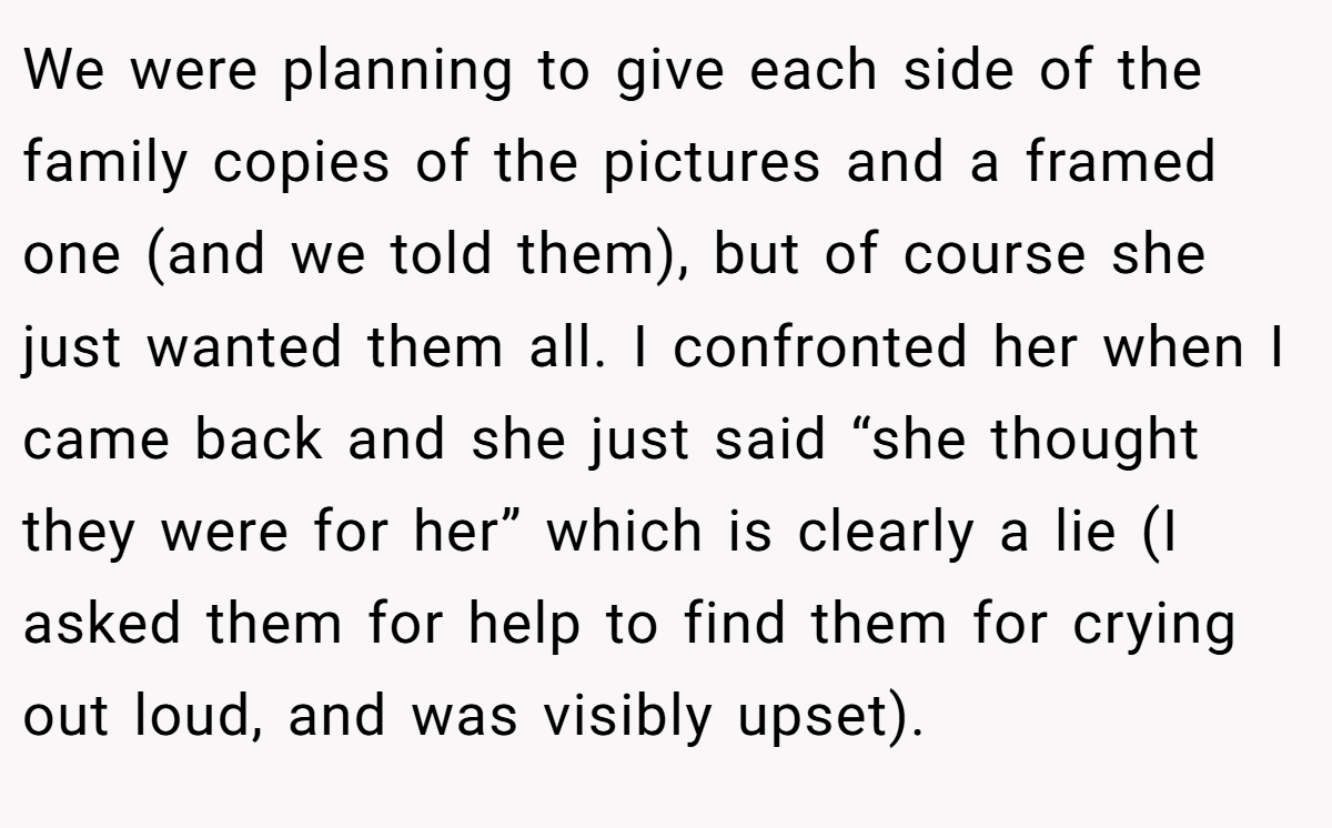 We were planning to give each side of the family copies of the pictures and a framed one (and we told them), but of course she just wanted them all. I confronted her when I came back and she just said “she thought they were for her” which is clearly a lie (I asked them for help to find them for crying out loud, and was visibly upset).