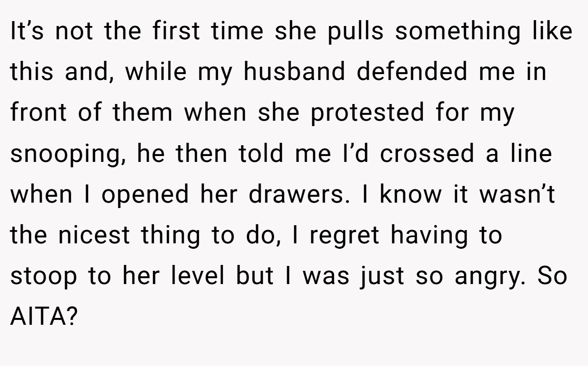 It’s not the first time she pulls something like this and, while my husband defended me in front of them when she protested for my snooping, he then told me I’d crossed a line when I opened her drawers. I know it wasn’t the nicest thing to do, I regret having to stoop to her level but I was just so angry. So AITA?