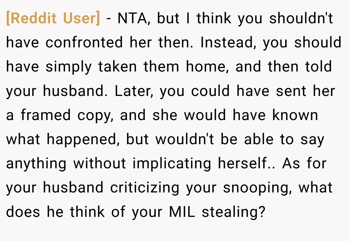 [Reddit User] − NTA, but I think you shouldn't have confronted her then. Instead, you should have simply taken them home, and then told your husband. Later, you could have sent her a framed copy, and she would have known what happened, but wouldn't be able to say anything without implicating herself.. As for your husband criticizing your snooping, what does he think of your MIL stealing?