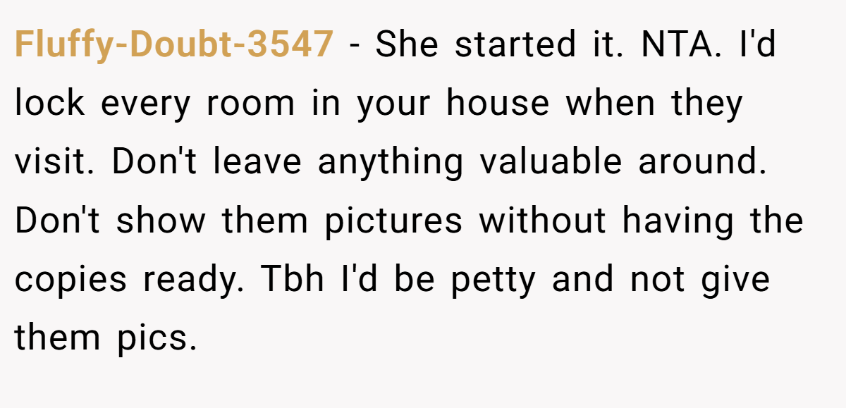 Fluffy-Doubt-3547 − She started it. NTA. I'd lock every room in your house when they visit. Don't leave anything valuable around. Don't show them pictures without having the copies ready. Tbh I'd be petty and not give them pics.
