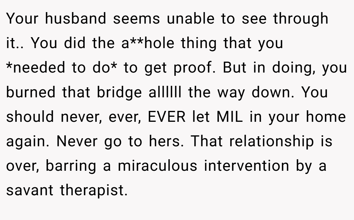 Your husband seems unable to see through it.. You did the a**hole thing that you *needed to do* to get proof. But in doing, you burned that bridge allllll the way down. You should never, ever, EVER let MIL in your home again. Never go to hers. That relationship is over, barring a miraculous intervention by a savant therapist.