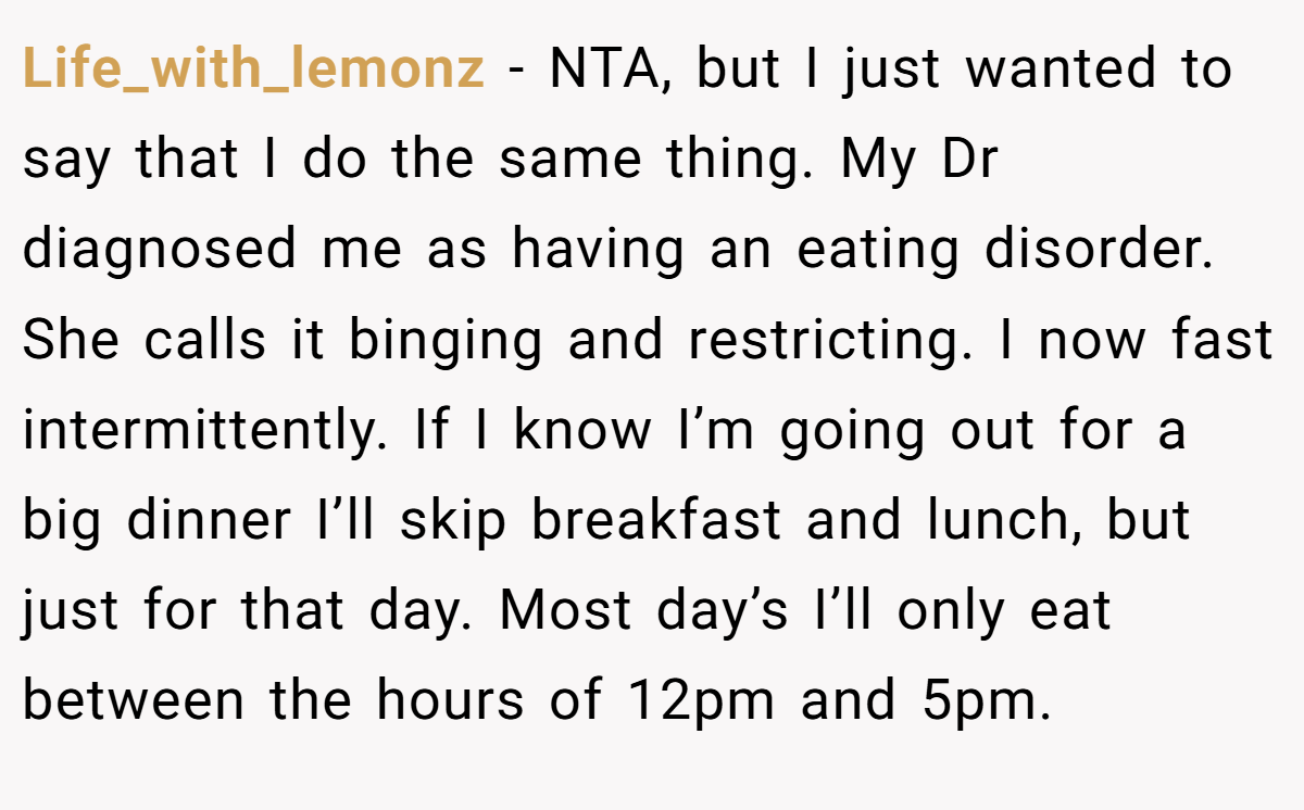 Life_with_lemonz − NTA, but I just wanted to say that I do the same thing. My Dr diagnosed me as having an eating disorder. She calls it binging and restricting. I now fast intermittently. If I know I’m going out for a big dinner I’ll skip breakfast and lunch, but just for that day. Most day’s I’ll only eat between the hours of 12pm and 5pm.