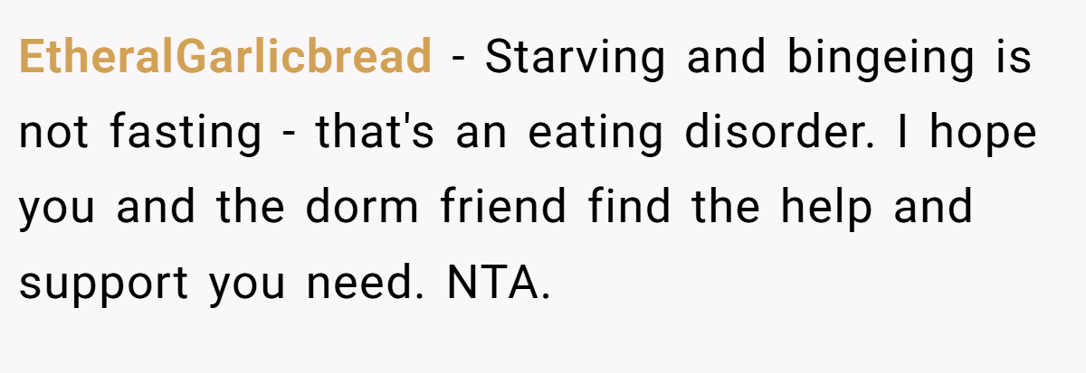EtheralGarlicbread − Starving and bingeing is not fasting - that's an eating disorder. I hope you and the dorm friend find the help and support you need. NTA.