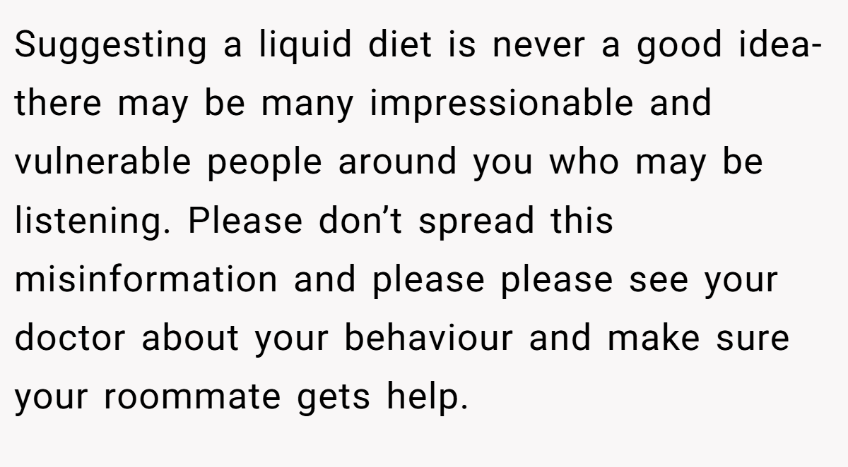 Suggesting a liquid diet is never a good idea- there may be many impressionable and vulnerable people around you who may be listening. Please don’t spread this misinformation and please please see your doctor about your behaviour and make sure your roommate gets help.