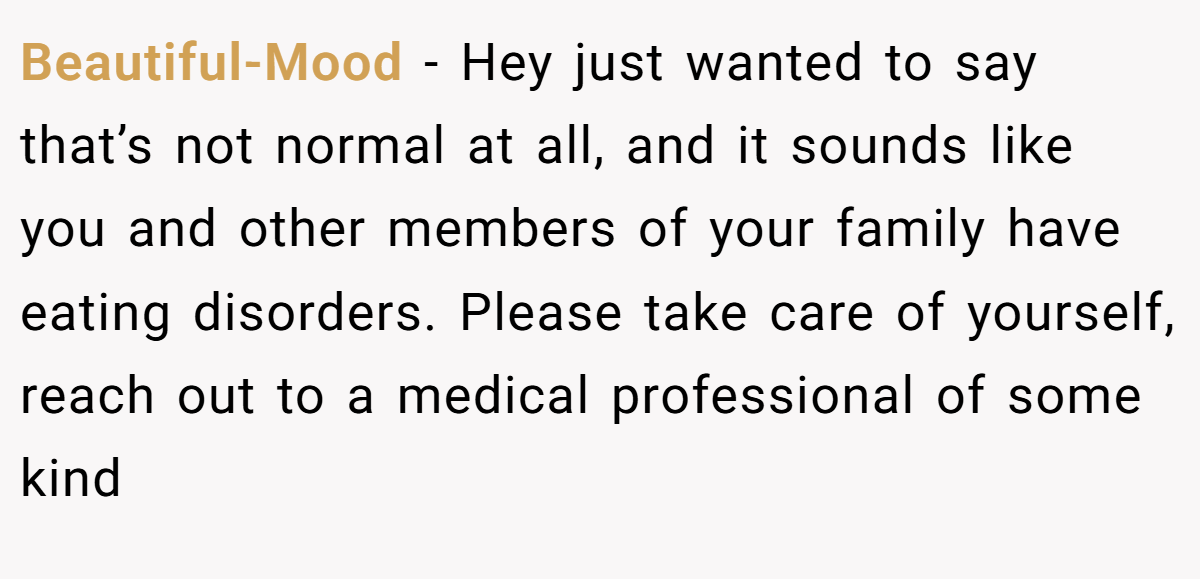 Beautiful-Mood − Hey just wanted to say that’s not normal at all, and it sounds like you and other members of your family have eating disorders. Please take care of yourself, reach out to a medical professional of some kind