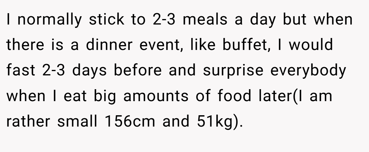 I normally stick to 2-3 meals a day but when there is a dinner event, like buffet, I would fast 2-3 days before and surprise everybody when I eat big amounts of food later(I am rather small 156cm and 51kg).
