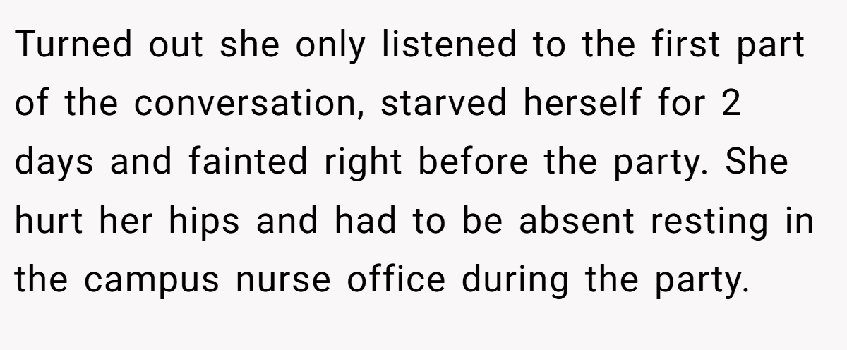 Turned out she only listened to the first part of the conversation, starved herself for 2 days and fainted right before the party. She hurt her hips and had to be absent resting in the campus nurse office during the party.