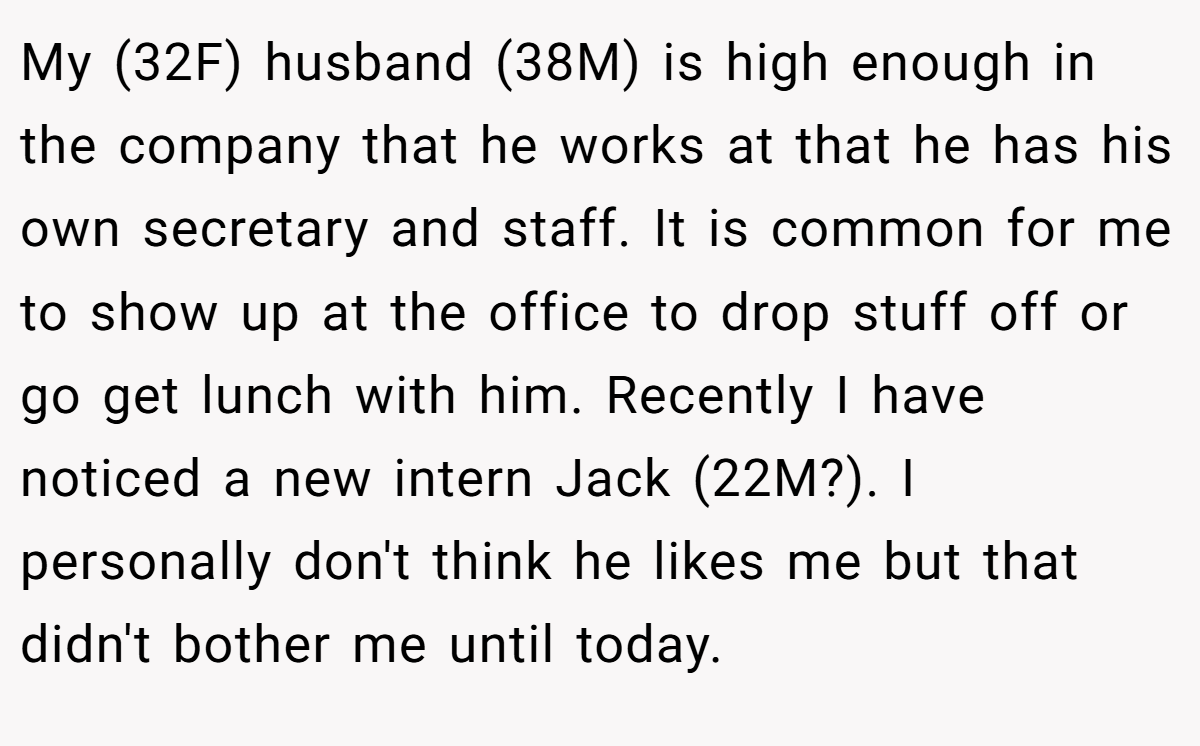 My (32F) husband (38M) is high enough in the company that he works at that he has his own secretary and staff. It is common for me to show up at the office to drop stuff off or go get lunch with him. Recently I have noticed a new intern Jack (22M?). I personally don't think he likes me but that didn't bother me until today.
