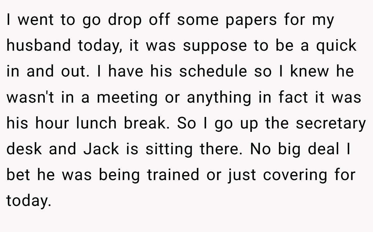 I went to go drop off some papers for my husband today, it was suppose to be a quick in and out. I have his schedule so I knew he wasn't in a meeting or anything in fact it was his hour lunch break. So I go up the secretary desk and Jack is sitting there. No big deal I bet he was being trained or just covering for today.