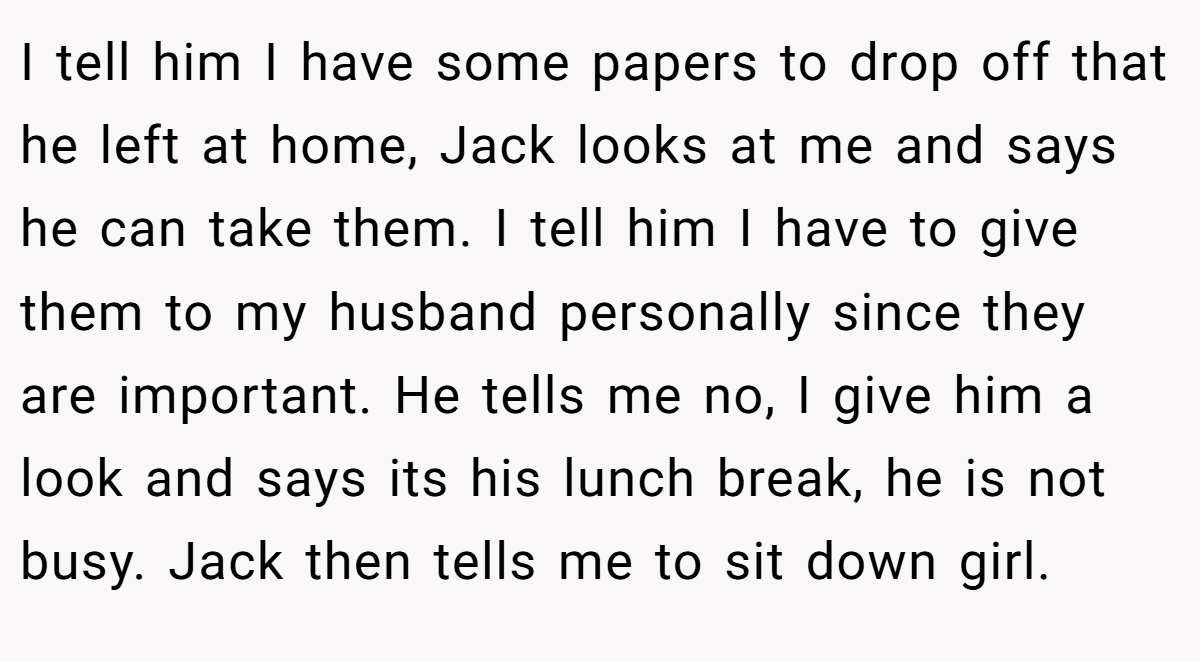 I tell him I have some papers to drop off that he left at home, Jack looks at me and says he can take them. I tell him I have to give them to my husband personally since they are important. He tells me no, I give him a look and says its his lunch break, he is not busy. Jack then tells me to sit down girl.