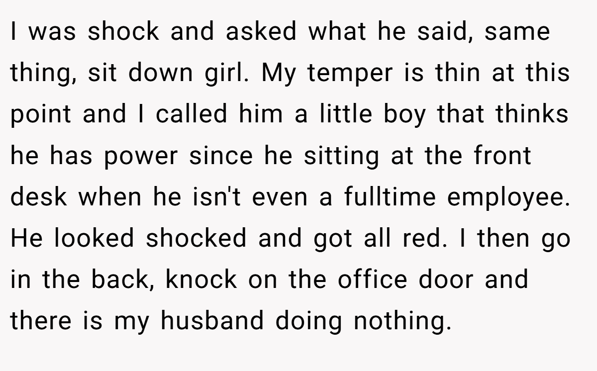 I was shock and asked what he said, same thing, sit down girl. My temper is thin at this point and I called him a little boy that thinks he has power since he sitting at the front desk when he isn't even a fulltime employee. He looked shocked and got all red. I then go in the back, knock on the office door and there is my husband doing nothing.