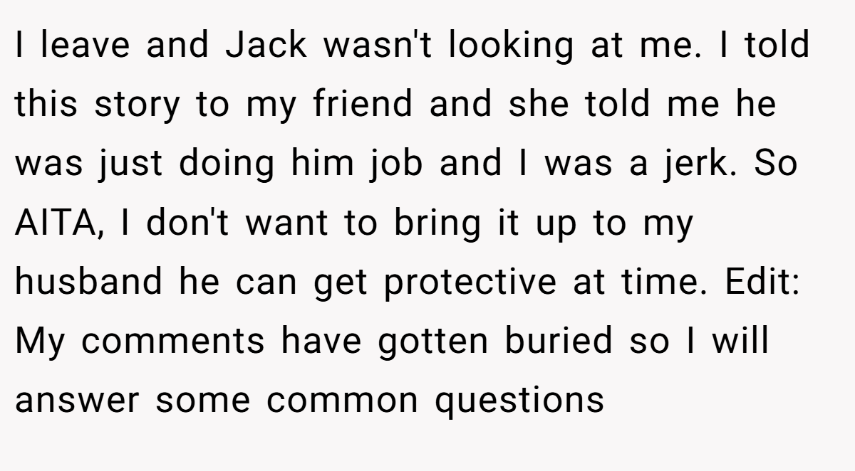 I leave and Jack wasn't looking at me. I told this story to my friend and she told me he was just doing him job and I was a jerk. So AITA, I don't want to bring it up to my husband he can get protective at time. Edit: My comments have gotten buried so I will answer some common questions