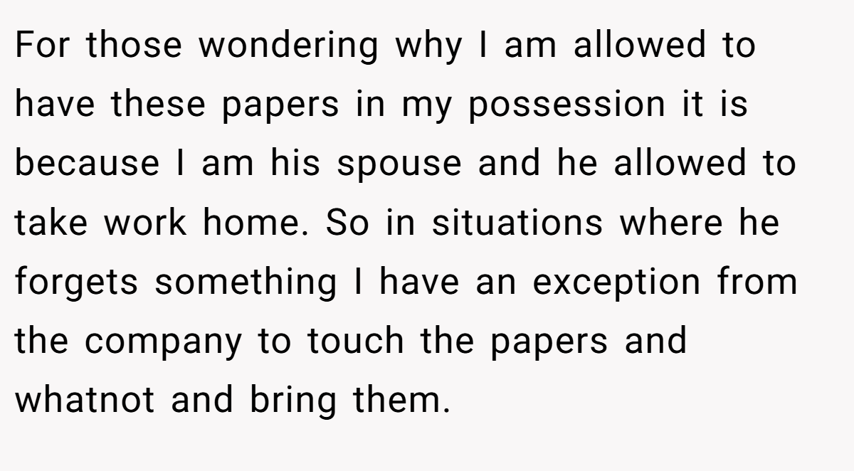 For those wondering why I am allowed to have these papers in my possession it is because I am his spouse and he allowed to take work home. So in situations where he forgets something I have an exception from the company to touch the papers and whatnot and bring them.