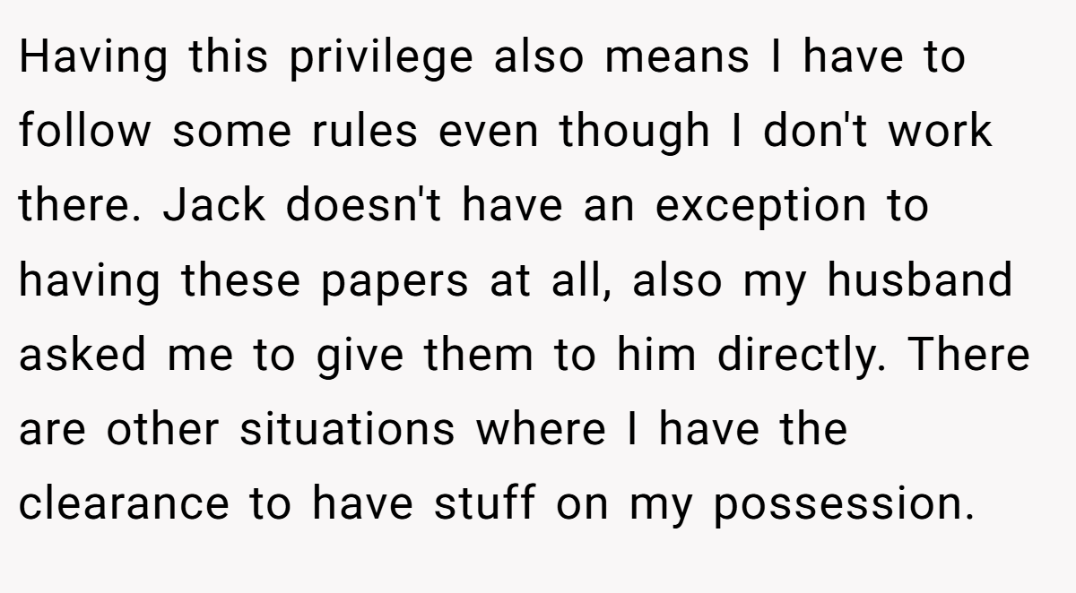 Having this privilege also means I have to follow some rules even though I don't work there. Jack doesn't have an exception to having these papers at all, also my husband asked me to give them to him directly. There are other situations where I have the clearance to have stuff on my possession.