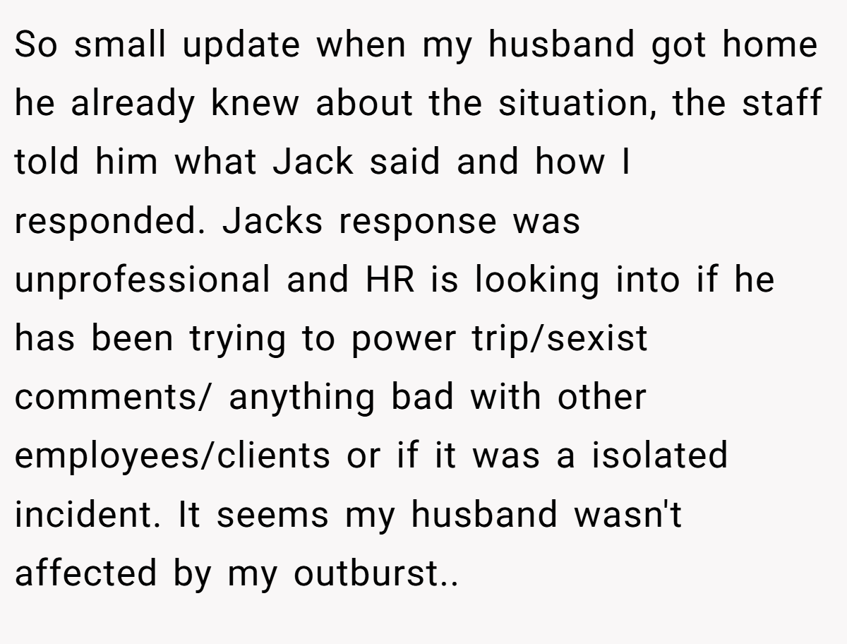 So small update when my husband got home he already knew about the situation, the staff told him what Jack said and how I responded. Jacks response was unprofessional and HR is looking into if he has been trying to power trip/sexist comments/ anything bad with other employees/clients or if it was a isolated incident. It seems my husband wasn't affected by my outburst.. ​