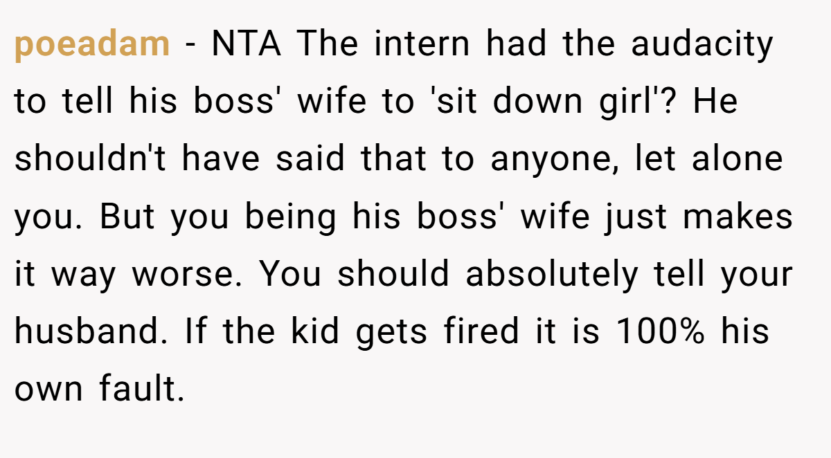 poeadam - NTA The intern had the audacity to tell his boss' wife to 'sit down girl'? He shouldn't have said that to anyone, let alone you. But you being his boss' wife just makes it way worse. You should absolutely tell your husband. If the kid gets fired it is 100% his own fault.