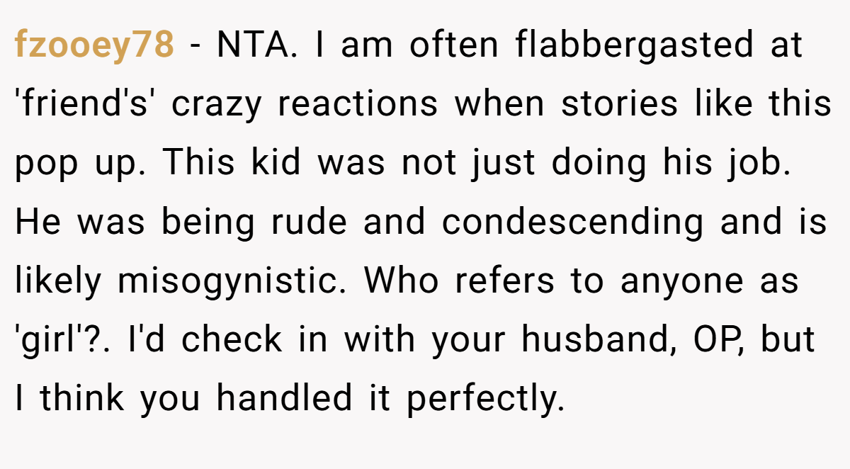fzooey78 - NTA. I am often flabbergasted at 'friend's' crazy reactions when stories like this pop up. This kid was not just doing his job. He was being rude and condescending and is likely misogynistic. Who refers to anyone as 'girl'?. I'd check in with your husband, OP, but I think you handled it perfectly.