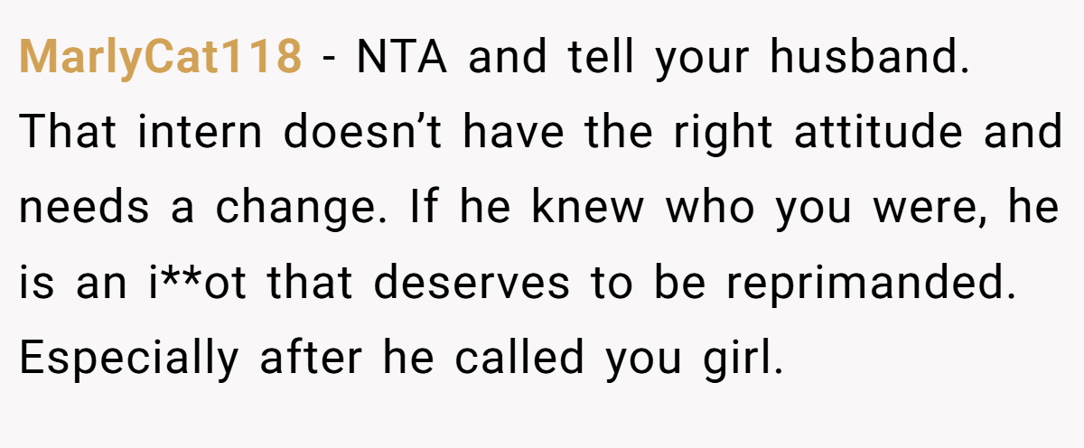 MarlyCat118 - NTA and tell your husband. That intern doesn’t have the right attitude and needs a change. If he knew who you were, he is an i**ot that deserves to be reprimanded. Especially after he called you girl.