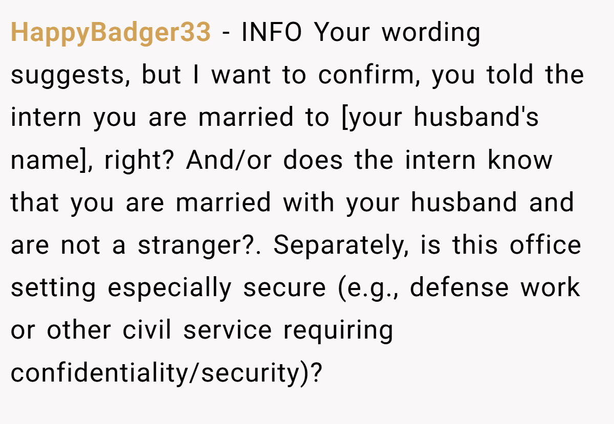 HappyBadger33 - INFO Your wording suggests, but I want to confirm, you told the intern you are married to [your husband's name], right? And/or does the intern know that you are married with your husband and are not a stranger?. Separately, is this office setting especially secure (e.g., defense work or other civil service requiring confidentiality/security)?