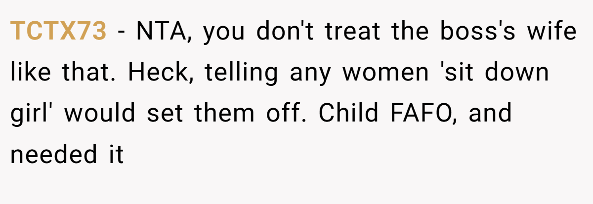 TCTX73 - NTA, you don't treat the boss's wife like that. Heck, telling any women 'sit down girl' would set them off. Child FAFO, and needed it