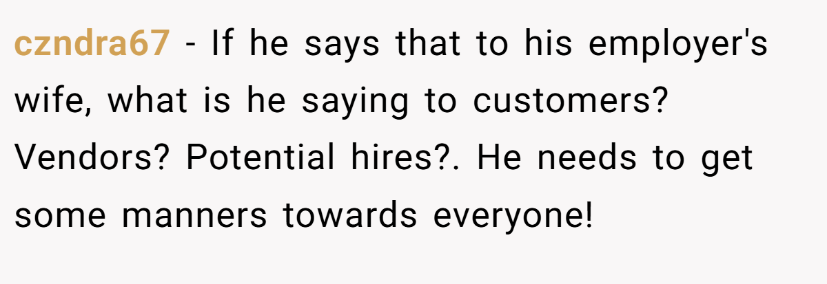 czndra67 - If he says that to his employer's wife, what is he saying to customers? Vendors? Potential hires?. He needs to get some manners towards everyone!