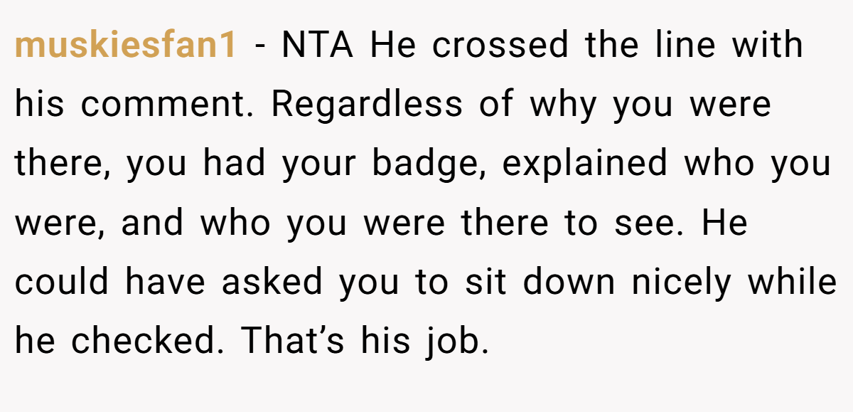muskiesfan1 - NTA He crossed the line with his comment. Regardless of why you were there, you had your badge, explained who you were, and who you were there to see. He could have asked you to sit down nicely while he checked. That’s his job.