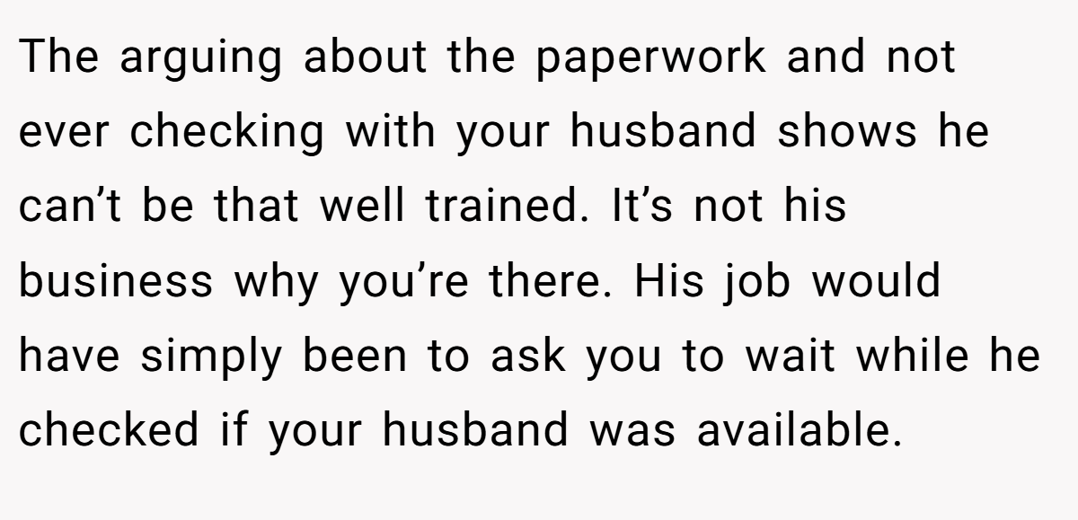 The arguing about the paperwork and not ever checking with your husband shows he can’t be that well trained. It’s not his business why you’re there. His job would have simply been to ask you to wait while he checked if your husband was available.