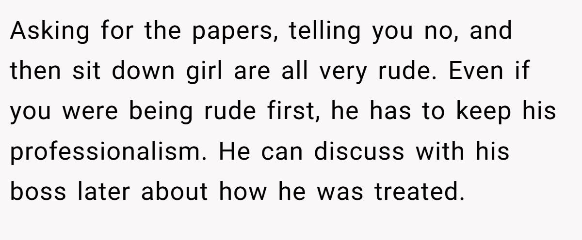 Asking for the papers, telling you no, and then sit down girl are all very rude. Even if you were being rude first, he has to keep his professionalism. He can discuss with his boss later about how he was treated.