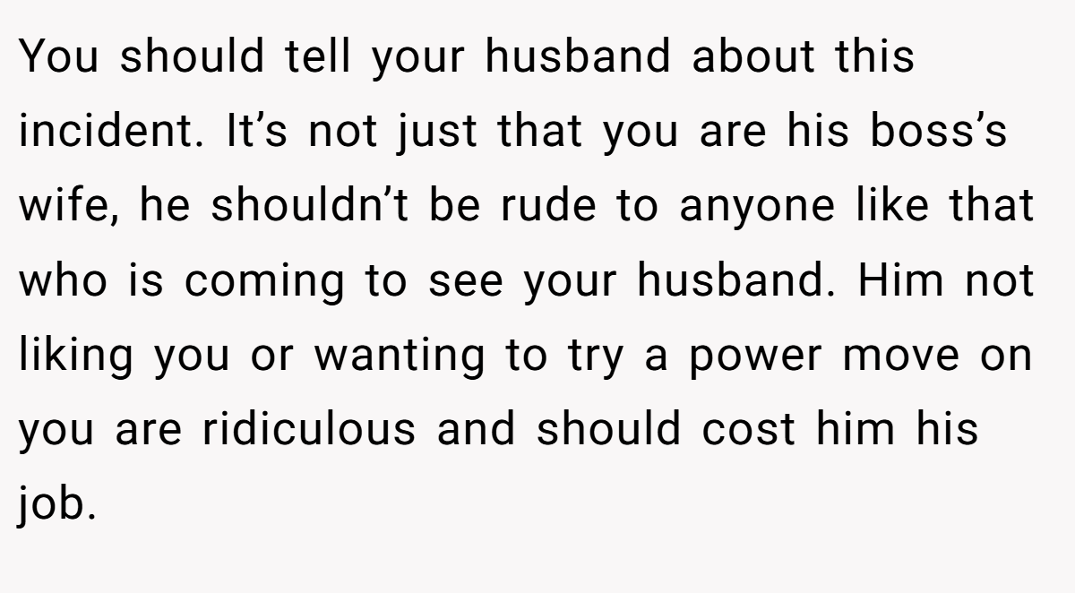 You should tell your husband about this incident. It’s not just that you are his boss’s wife, he shouldn’t be rude to anyone like that who is coming to see your husband. Him not liking you or wanting to try a power move on you are ridiculous and should cost him his job.