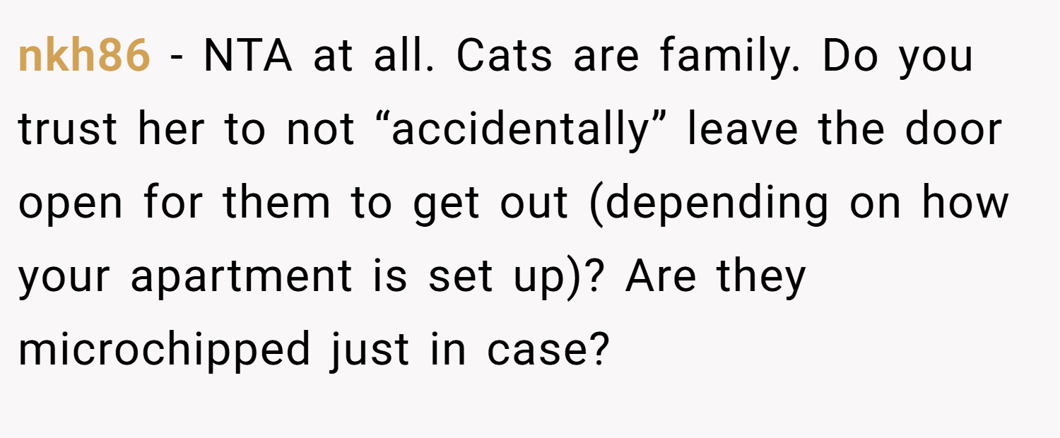 nkh86 − NTA at all. Cats are family. Do you trust her to not “accidentally” leave the door open for them to get out (depending on how your apartment is set up)? Are they microchipped just in case?