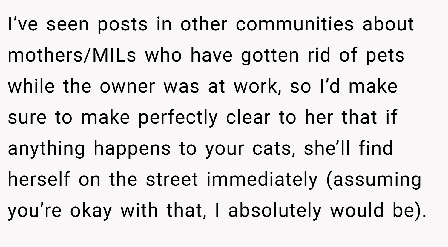 I’ve seen posts in other communities about mothers/MILs who have gotten rid of pets while the owner was at work, so I’d make sure to make perfectly clear to her that if anything happens to your cats, she’ll find herself on the street immediately (assuming you’re okay with that, I absolutely would be).