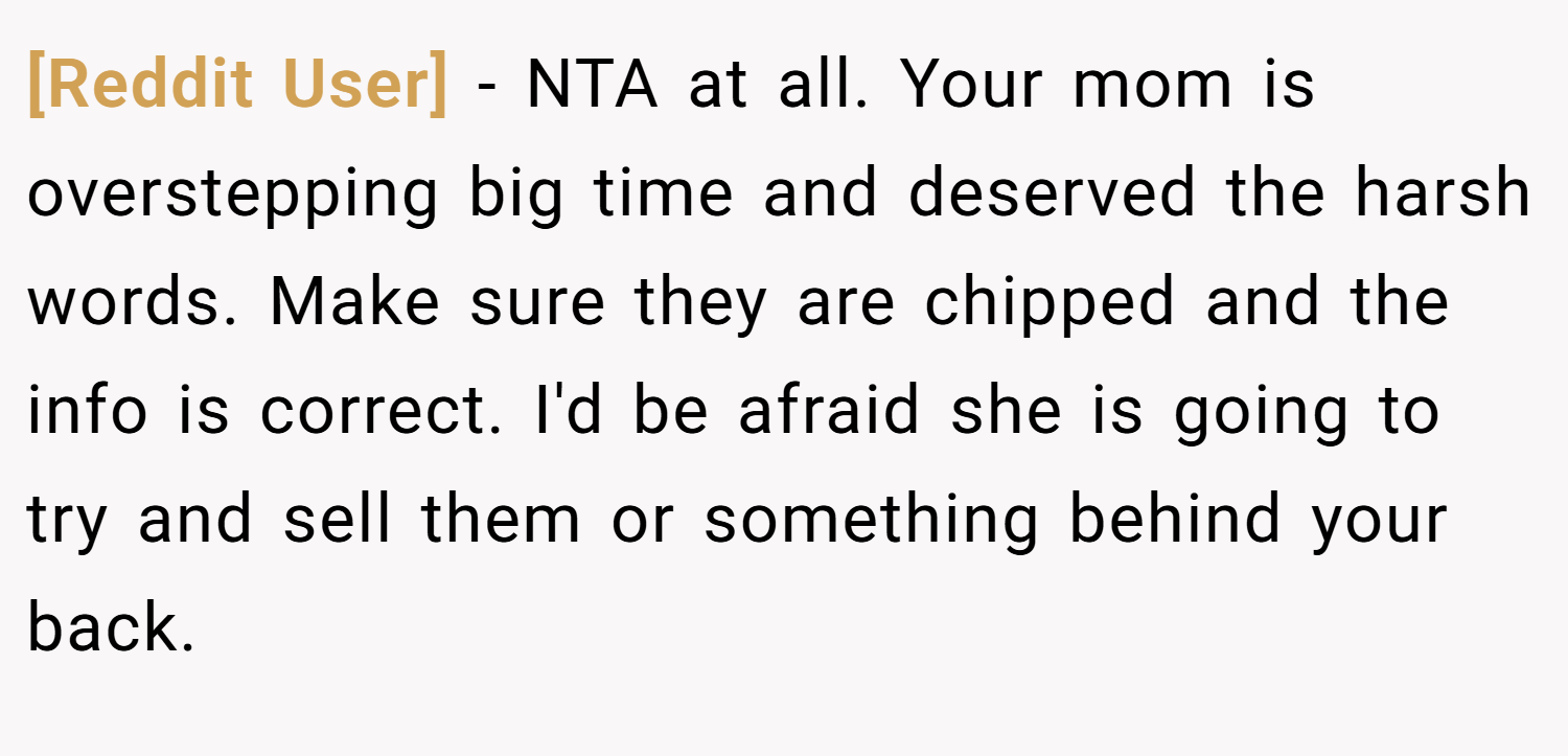 [Reddit User] − NTA at all. Your mom is overstepping big time and deserved the harsh words. Make sure they are chipped and the info is correct. I'd be afraid she is going to try and sell them or something behind your back.