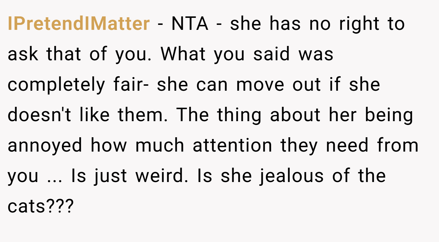 IPretendIMatter − NTA - she has no right to ask that of you. What you said was completely fair- she can move out if she doesn't like them. The thing about her being annoyed how much attention they need from you ... Is just weird. Is she jealous of the cats???